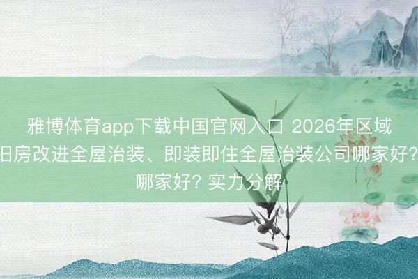 雅博体育app下载中国官网入口 2026年区域事业上海旧房改进全屋治装、即装即住全屋治装公司哪家好? 实力分解