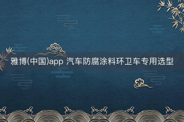 雅博(中国)app 汽车防腐涂料环卫车专用选型