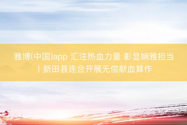 雅博(中国)app 汇注热血力量 彰显娴雅担当丨新田县连合开展无偿献血算作
