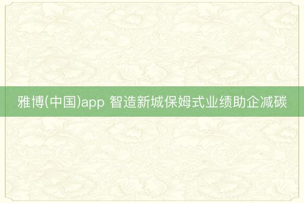 雅博(中国)app 智造新城保姆式业绩助企减碳