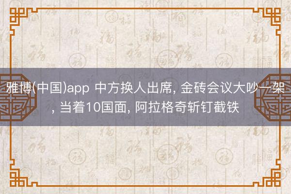 雅博(中国)app 中方换人出席， 金砖会议大吵一架， 当着10国面， 阿拉格奇斩钉截铁
