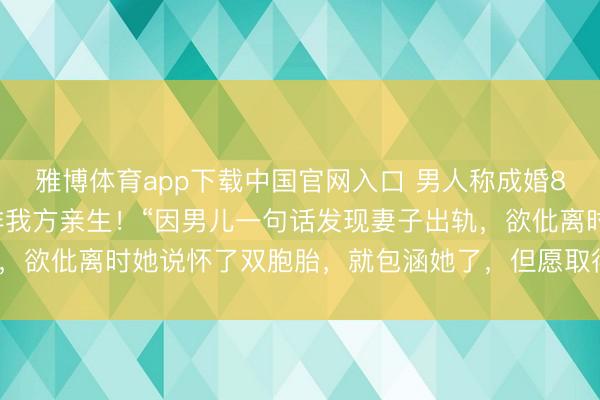 雅博体育app下载中国官网入口 男人称成婚8年不测发现3个男儿均非我方亲生！“因男儿一句话发现妻子出轨，欲仳离时她说怀了双胞胎，就包涵她了，但愿取得大男儿服待权”