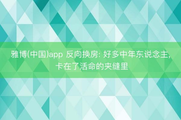 雅博(中国)app 反向换房: 好多中年东说念主， 卡在了活命的夹缝里