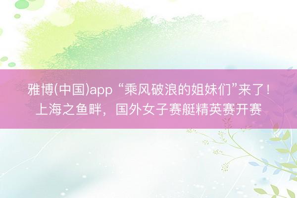 雅博(中国)app “乘风破浪的姐妹们”来了！上海之鱼畔，国外女子赛艇精英赛开赛