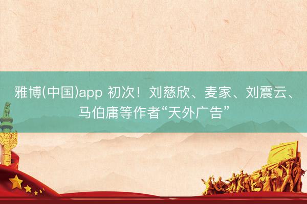 雅博(中国)app 初次！刘慈欣、麦家、刘震云、马伯庸等作者“天外广告”