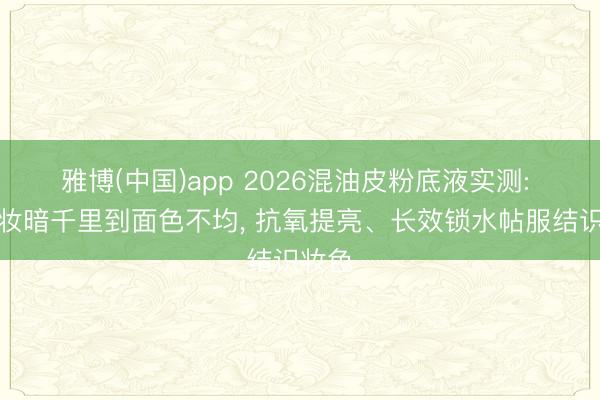 雅博(中国)app 2026混油皮粉底液实测: 从底妆暗千里到面色不均, 抗氧提亮、长效锁水帖服结识妆色