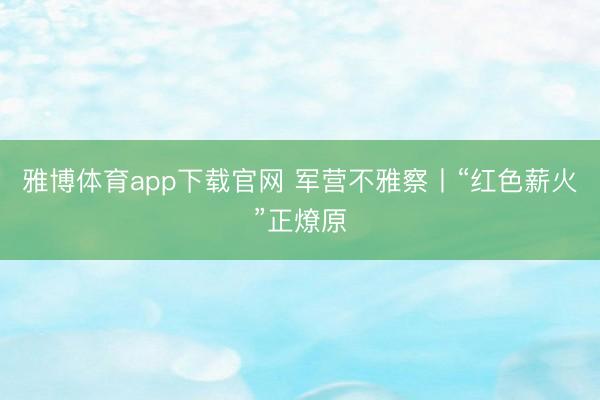 雅博体育app下载官网 军营不雅察丨“红色薪火”正燎原