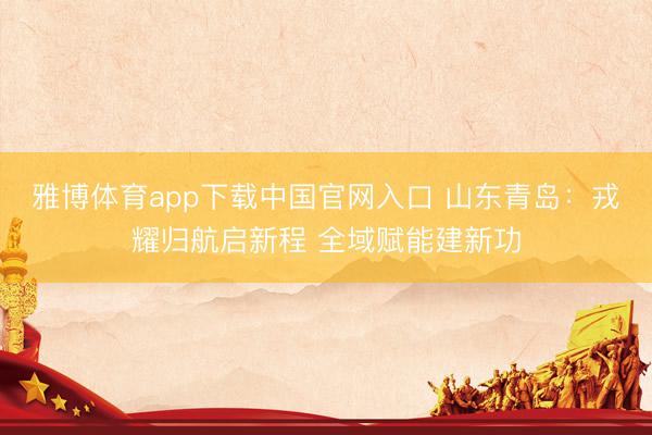 雅博体育app下载中国官网入口 山东青岛：戎耀归航启新程 全域赋能建新功