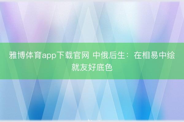 雅博体育app下载官网 中俄后生：在相易中绘就友好底色