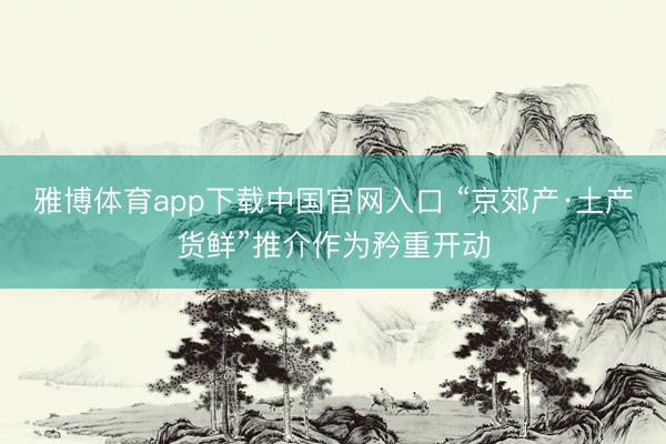 雅博体育app下载中国官网入口 “京郊产·土产货鲜”推介作为矜重开动