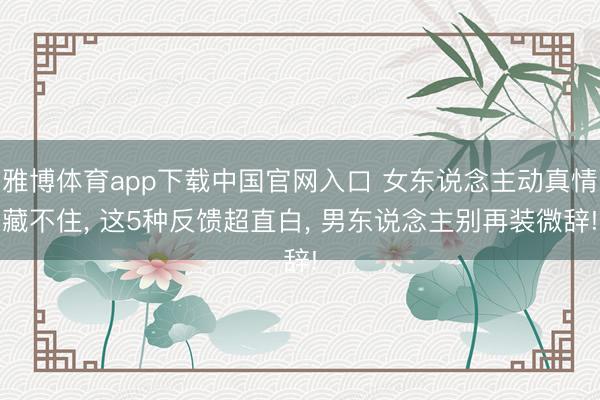 雅博体育app下载中国官网入口 女东说念主动真情藏不住， 这5种反馈超直白， 男东说念主别再装微辞!
