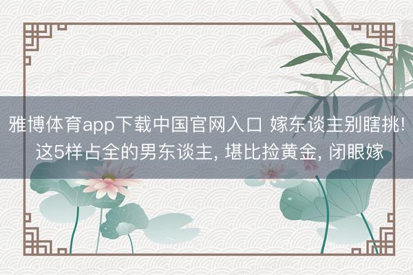 雅博体育app下载中国官网入口 嫁东谈主别瞎挑! 这5样占全的男东谈主， 堪比捡黄金， 闭眼嫁