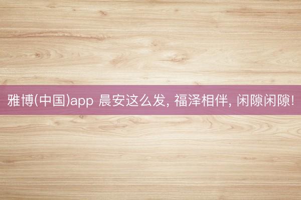 雅博(中国)app 晨安这么发， 福泽相伴， 闲隙闲隙!
