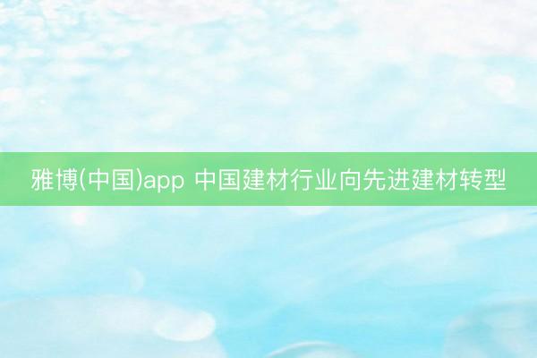 雅博(中国)app 中国建材行业向先进建材转型