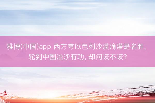 雅博(中国)app 西方夸以色列沙漠滴灌是名胜， 轮到中国治沙有功， 却问该不该?