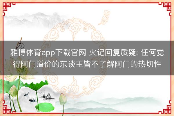 雅博体育app下载官网 火记回复质疑: 任何觉得阿门溢价的东谈主皆不了解阿门的热切性