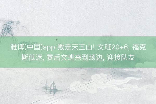 雅博(中国)app 败走天王山! 文班20+6， 福克斯低迷， 赛后文班来到场边， 迎接队友