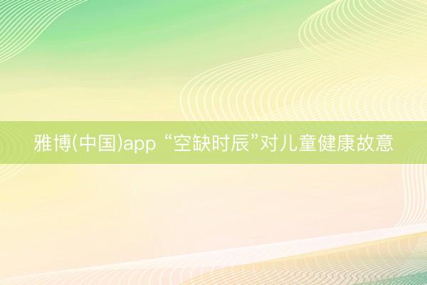 雅博(中国)app “空缺时辰”对儿童健康故意