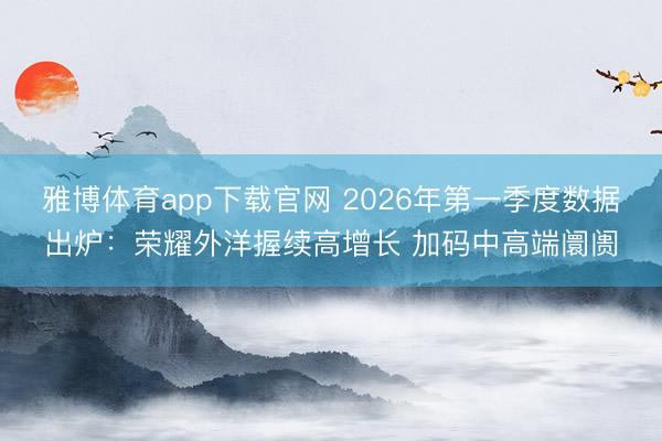 雅博体育app下载官网 2026年第一季度数据出炉：荣耀外洋握续高增长 加码中高端阛阓