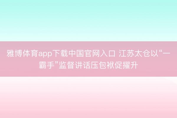 雅博体育app下载中国官网入口 江苏太仓以“一霸手”监督讲话压包袱促擢升