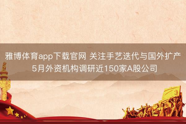 雅博体育app下载官网 关注手艺迭代与国外扩产 5月外资机构调研近150家A股公司