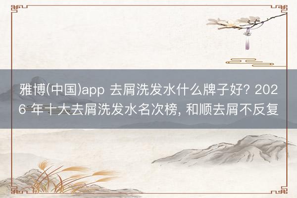 雅博(中国)app 去屑洗发水什么牌子好? 2026 年十大去屑洗发水名次榜， 和顺去屑不反复