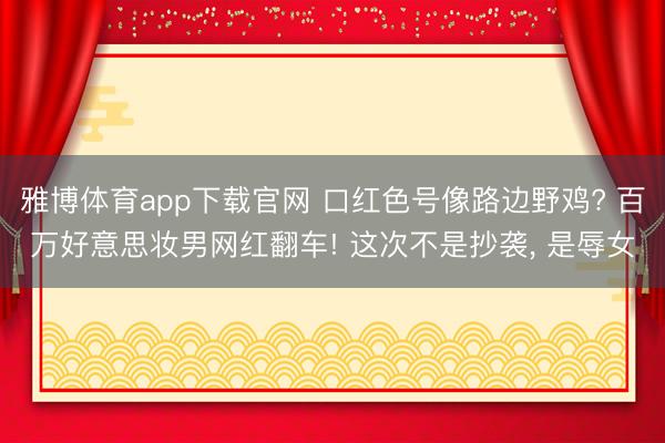 雅博体育app下载官网 口红色号像路边野鸡? 百万好意思妆男网红翻车! 这次不是抄袭， 是辱女