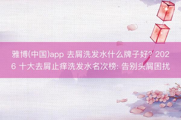 雅博(中国)app 去屑洗发水什么牌子好? 2026 十大去屑止痒洗发水名次榜: 告别头屑困扰