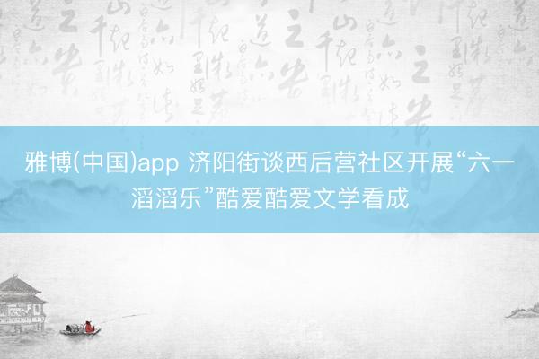 雅博(中国)app 济阳街谈西后营社区开展“六一滔滔乐”酷爱酷爱文学看成
