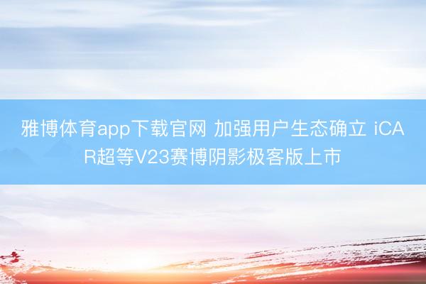 雅博体育app下载官网 加强用户生态确立 iCAR超等V23赛博阴影极客版上市
