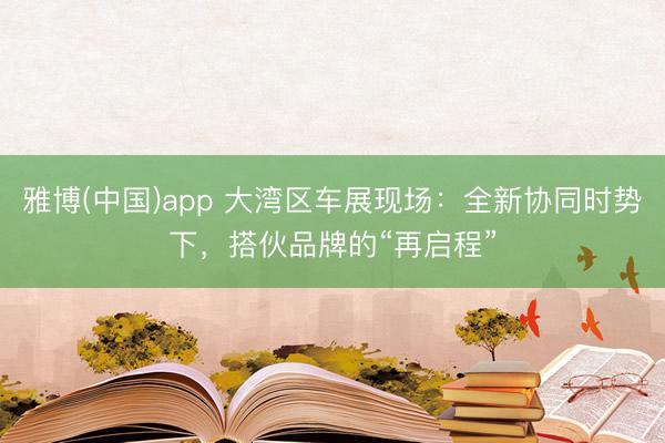 雅博(中国)app 大湾区车展现场：全新协同时势下，搭伙品牌的“再启程”