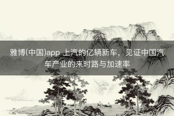 雅博(中国)app 上汽的亿辆新车，见证中国汽车产业的来时路与加速率