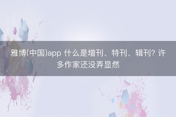 雅博(中国)app 什么是增刊、特刊、辑刊? 许多作家还没弄显然