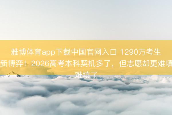 雅博体育app下载中国官网入口 1290万考生的新博弈！2026高考本科契机多了，但志愿却更难填了