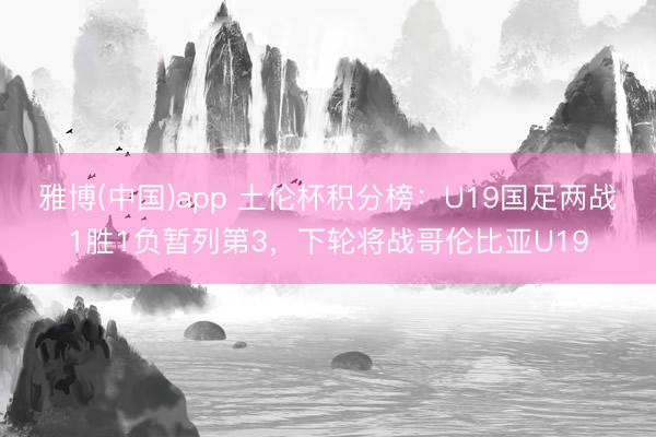 雅博(中国)app 土伦杯积分榜：U19国足两战1胜1负暂列第3，下轮将战哥伦比亚U19