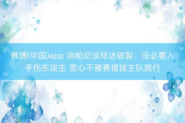雅博(中国)app 尚帕尼谈球迷破裂：没必要入手伤东谈主 宽心不雅赛提拔主队就行