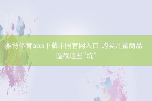 雅博体育app下载中国官网入口 购买儿童商品  遁藏这些“坑”
