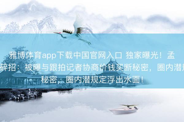 雅博体育app下载中国官网入口 独家曝光！孟子义防狗仔零碎招：被曝与跟拍记者协商价钱买断秘密，圈内潜规定浮出水面！