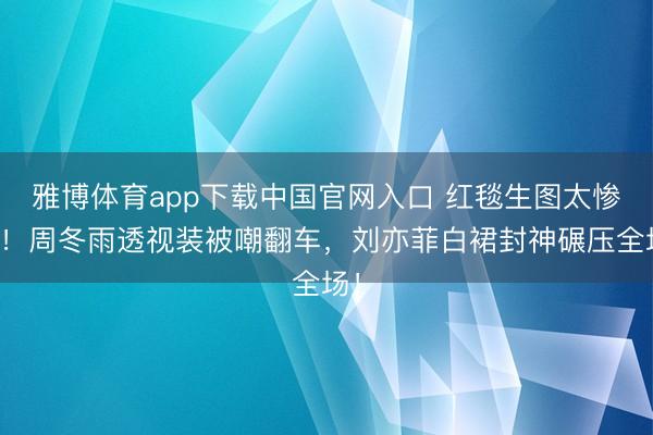 雅博体育app下载中国官网入口 红毯生图太惨烈！周冬雨透视装被嘲翻车，刘亦菲白裙封神碾压全场！