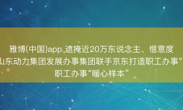 雅博(中国)app 遮掩近20万东说念主、惬意度99.9%:山东动力集团发展办事集团联手京东打造职工办事“暖心样本”