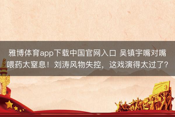雅博体育app下载中国官网入口 吴镇宇嘴对嘴喂药太窒息！刘涛风物失控，这戏演得太过了？