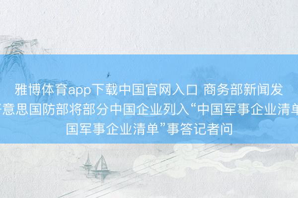 雅博体育app下载中国官网入口 商务部新闻发言东谈主就好意思国防部将部分中国企业列入“中国军事企业清单”事答记者问