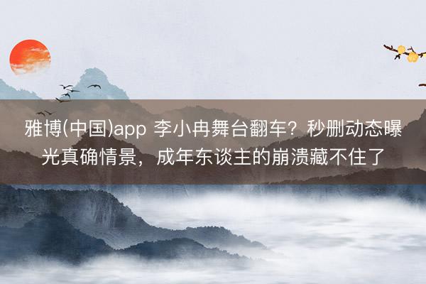 雅博(中国)app 李小冉舞台翻车？秒删动态曝光真确情景，成年东谈主的崩溃藏不住了