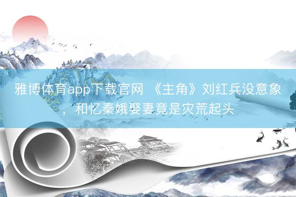 雅博体育app下载官网 《主角》刘红兵没意象,和忆秦娥娶妻竟是灾荒起头