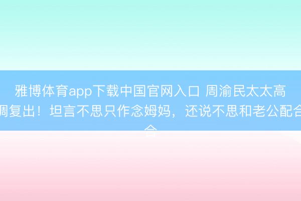 雅博体育app下载中国官网入口 周渝民太太高调复出!坦言不思只作念姆妈,还说不思和老公配合