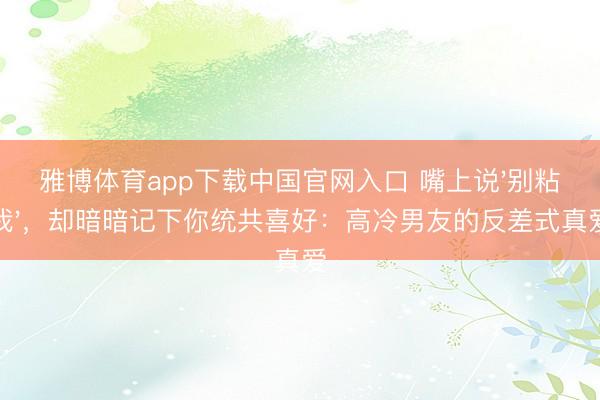 雅博体育app下载中国官网入口 嘴上说'别粘我'，却暗暗记下你统共喜好：高冷男友的反差式真爱