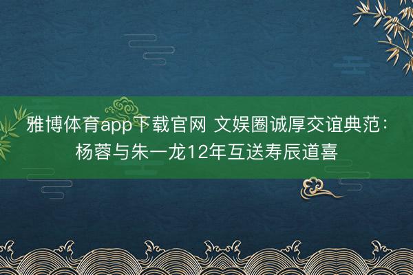 雅博体育app下载官网 文娱圈诚厚交谊典范：杨蓉与朱一龙12年互送寿辰道喜