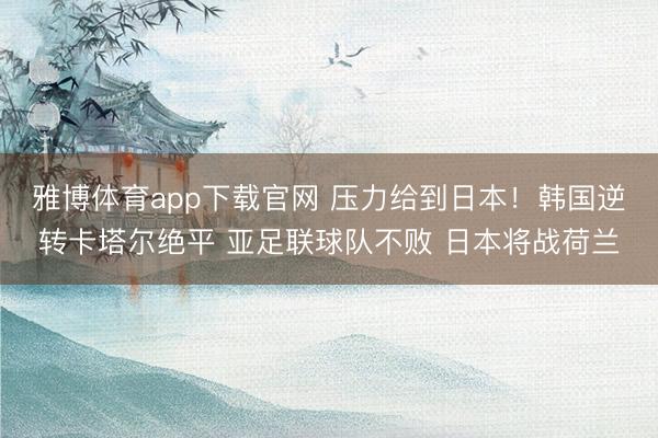 雅博体育app下载官网 压力给到日本！韩国逆转卡塔尔绝平 亚足联球队不败 日本将战荷兰