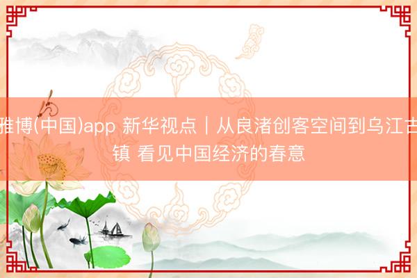 雅博(中国)app 新华视点｜从良渚创客空间到乌江古镇 看见中国经济的春意