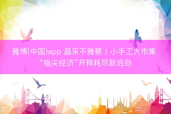 雅博(中国)app 晶采不雅察｜小手工大市集 “指尖经济”开释耗尽新后劲